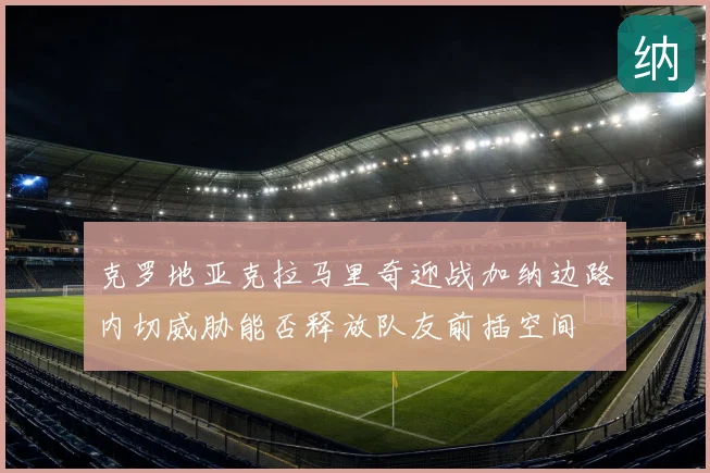 克罗地亚克拉马里奇迎战加纳边路内切威胁能否释放队友前插空间