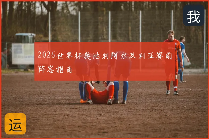 2026世界杯奥地利阿尔及利亚赛前阵容指南