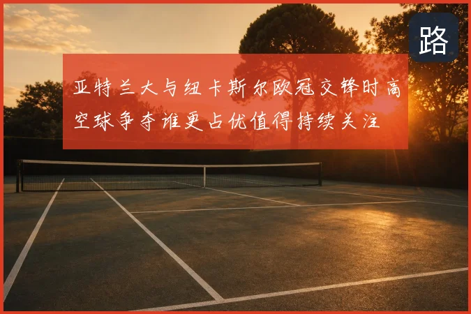 亚特兰大与纽卡斯尔欧冠交锋时高空球争夺谁更占优值得持续关注